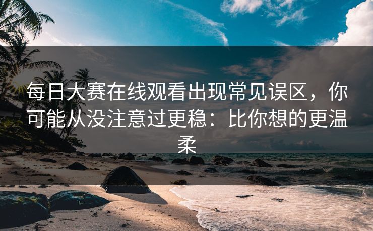 每日大赛在线观看出现常见误区，你可能从没注意过更稳：比你想的更温柔