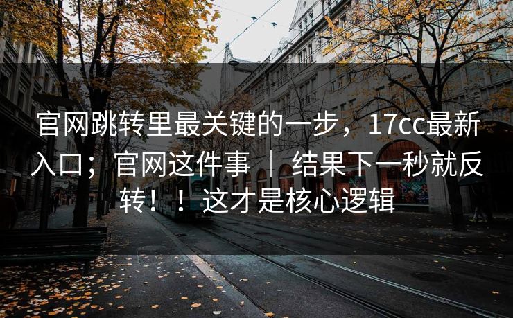 官网跳转里最关键的一步，17cc最新入口；官网这件事 ｜ 结果下一秒就反转！！这才是核心逻辑