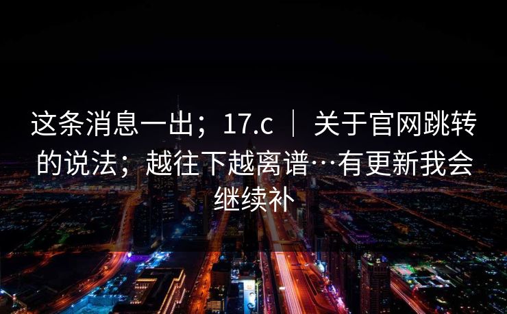 这条消息一出；17.c ｜ 关于官网跳转的说法；越往下越离谱…有更新我会继续补