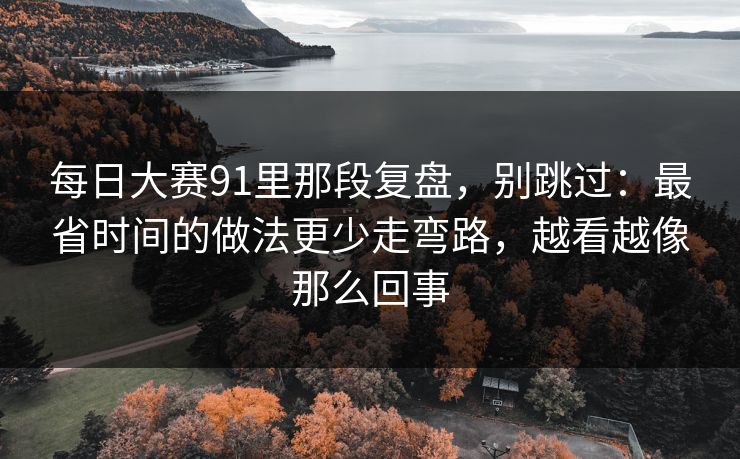 每日大赛91里那段复盘，别跳过：最省时间的做法更少走弯路，越看越像那么回事