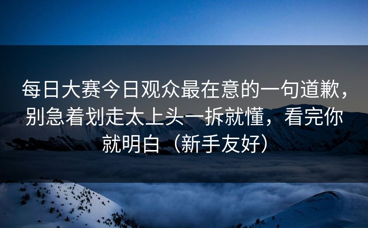 每日大赛今日观众最在意的一句道歉，别急着划走太上头一拆就懂，看完你就明白（新手友好）