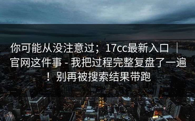 你可能从没注意过；17cc最新入口 ｜ 官网这件事 - 我把过程完整复盘了一遍！别再被搜索结果带跑