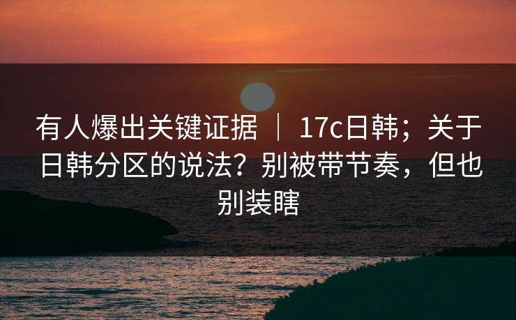 有人爆出关键证据 ｜ 17c日韩；关于日韩分区的说法？别被带节奏，但也别装瞎