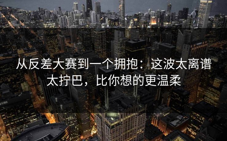 从反差大赛到一个拥抱:这波太离谱太拧巴,比你想的更温柔 从反差大赛到一个拥抱:这波太离谱太拧巴,比你想的更温柔