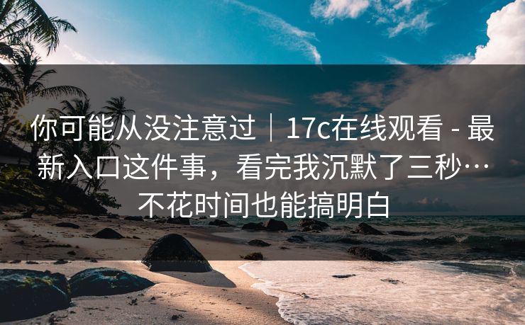 你可能从没注意过｜17c在线观看 - 最新入口这件事，看完我沉默了三秒…不花时间也能搞明白