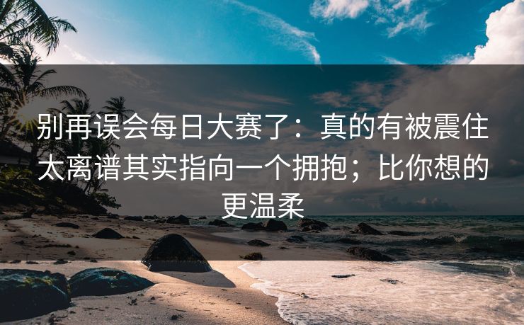 别再误会每日大赛了：真的有被震住太离谱其实指向一个拥抱；比你想的更温柔