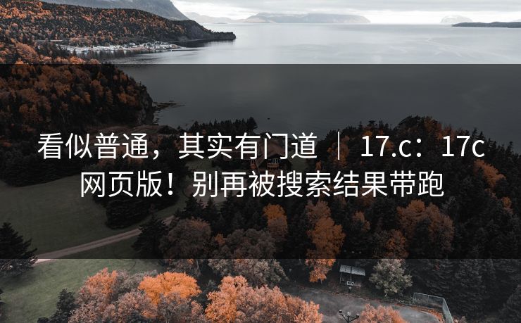 看似普通,其实有门道 | 17.c:17c网页版!别再被搜索结果带跑 看似普通,其实有门道 | 17.c:17c网页版!别再被搜索结果带跑