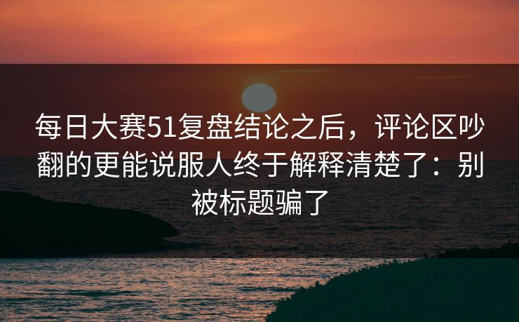 每日大赛51复盘结论之后,评论区吵翻的更能说服人终于解释清楚了:别被标题骗了 每日大赛51复盘结论之后,评论区吵翻的更能说服人终于解释清楚了:别被标题骗了