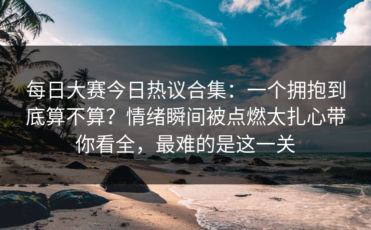 每日大赛今日热议合集：一个拥抱到底算不算？情绪瞬间被点燃太扎心带你看全，最难的是这一关