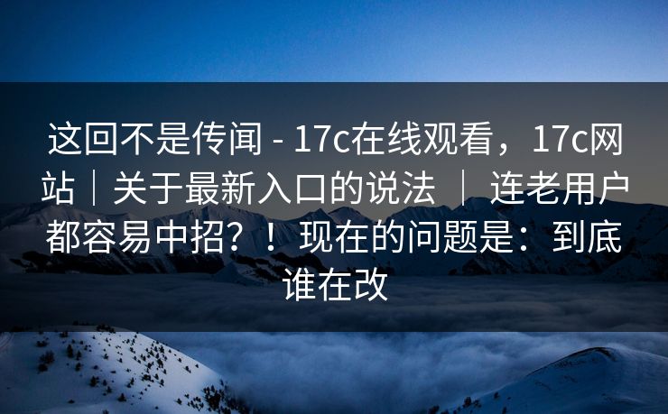 这回不是传闻 - 17c在线观看，17c网站｜关于最新入口的说法 ｜ 连老用户都容易中招？！现在的问题是：到底谁在改