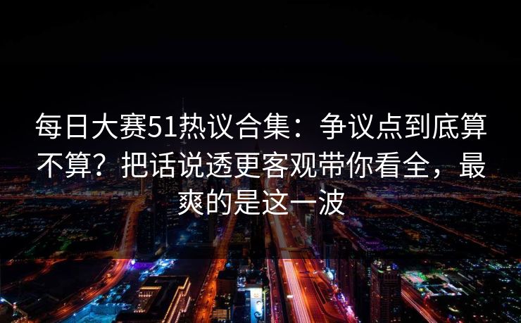 每日大赛51热议合集:争议点到底算不算?把话说透更客观带你看全,最爽的是这一波 每日大赛51热议合集:争议点到底算不算?把话说透更客观带你看全,最爽的是这一波