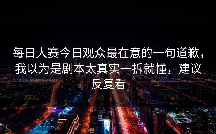 每日大赛今日观众最在意的一句道歉，我以为是剧本太真实一拆就懂，建议反复看