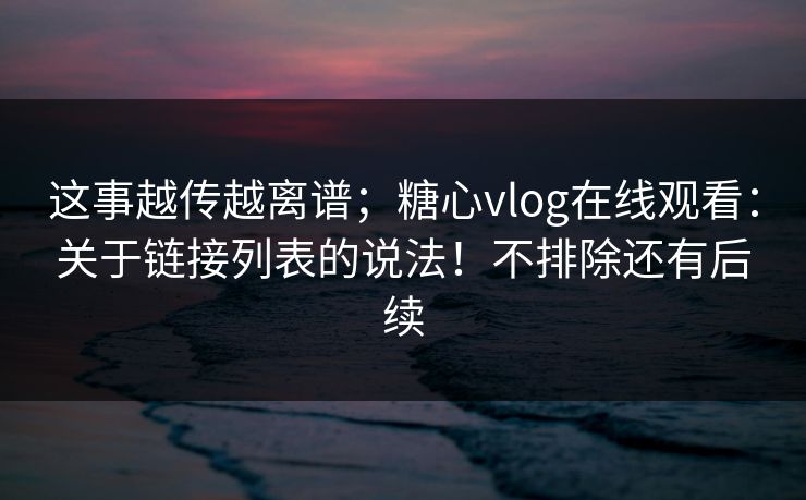 这事越传越离谱;糖心vlog在线观看:关于链接列表的说法!不排除还有后续 这事越传越离谱;糖心vlog在线观看:关于链接列表的说法!不排除还有后续
