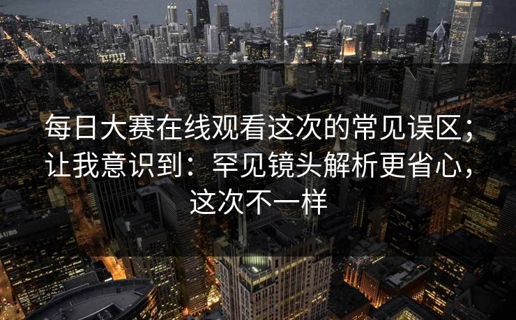 每日大赛在线观看这次的常见误区；让我意识到：罕见镜头解析更省心，这次不一样