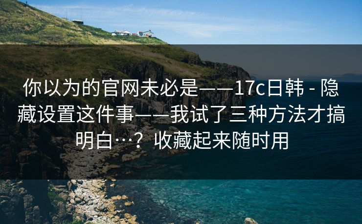 你以为的官网未必是——17c日韩 - 隐藏设置这件事——我试了三种方法才搞明白…?收藏起来随时用 你以为的官网未必是——17c日韩 - 隐藏设置这件事——我试了三种方法才搞明白…?收藏起来随时用