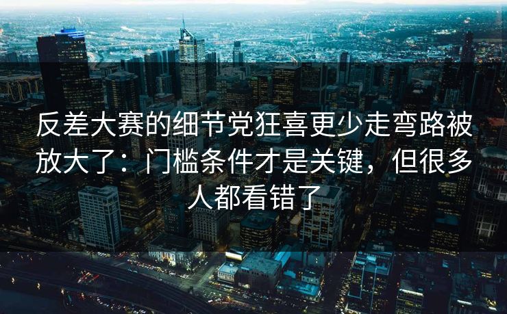 反差大赛的细节党狂喜更少走弯路被放大了:门槛条件才是关键,但很多人都看错了 反差大赛的细节党狂喜更少走弯路被放大了:门槛条件才是关键,但很多人都看错了