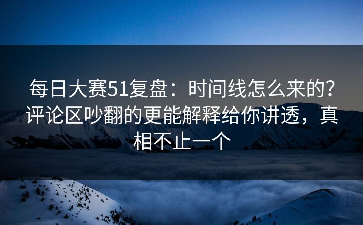 每日大赛51复盘：时间线怎么来的？评论区吵翻的更能解释给你讲透，真相不止一个
