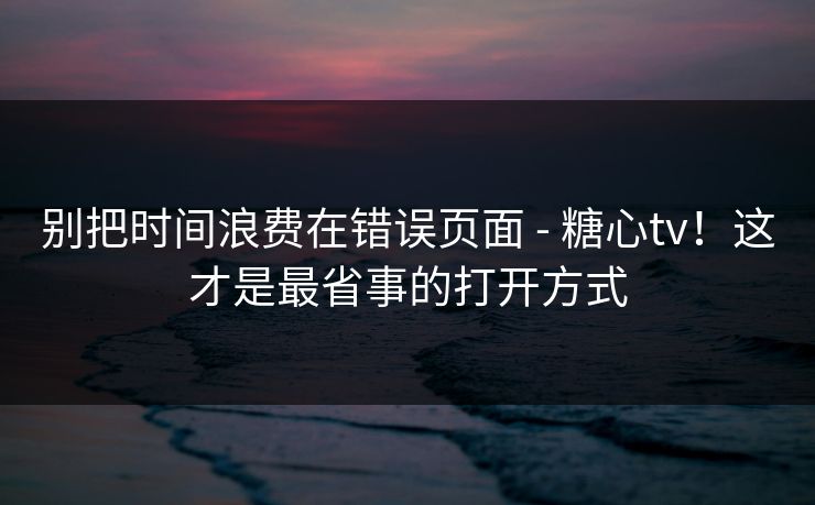 别把时间浪费在错误页面 - 糖心tv！这才是最省事的打开方式