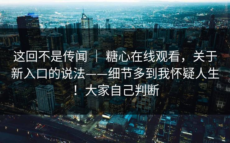 这回不是传闻 ｜ 糖心在线观看，关于新入口的说法——细节多到我怀疑人生！大家自己判断