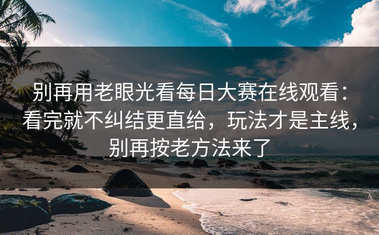 别再用老眼光看每日大赛在线观看：看完就不纠结更直给，玩法才是主线，别再按老方法来了