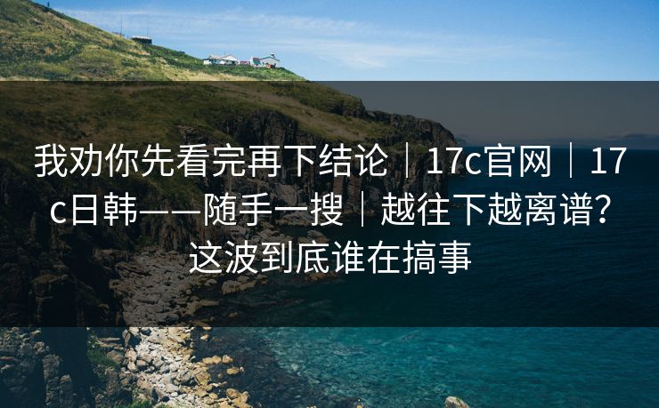 我劝你先看完再下结论|17c官网|17c日韩——随手一搜|越往下越离谱?这波到底谁在搞事 我劝你先看完再下结论|17c官网|17c日韩——随手一搜|越往下越离谱?这波到底谁在搞事