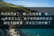 风向突然变了：糖心在线观看｜糖心vlog新官方入口；关于官网跳转的说法：越往下越离谱…评论区已经吵翻了