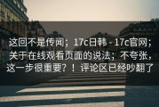 这回不是传闻；17c日韩 - 17c官网；关于在线观看页面的说法；不夸张，这一步很重要？！评论区已经吵翻了