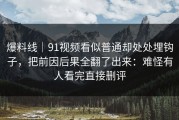 爆料线｜91视频看似普通却处处埋钩子，把前因后果全翻了出来：难怪有人看完直接删评