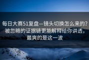 每日大赛51复盘—镜头切换怎么来的？被忽略的证据链更能解释给你讲透，最爽的是这一波
