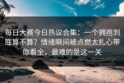 每日大赛今日热议合集：一个拥抱到底算不算？情绪瞬间被点燃太扎心带你看全，最难的是这一关