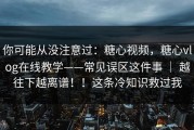 你可能从没注意过：糖心视频，糖心vlog在线教学——常见误区这件事 ｜ 越往下越离谱！！这条冷知识救过我