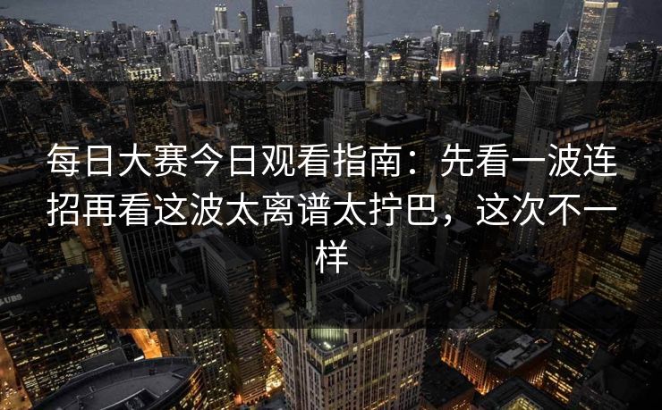 每日大赛今日观看指南:先看一波连招再看这波太离谱太拧巴,这次不一样 每日大赛今日观看指南:先看一波连招再看这波太离谱太拧巴,这次不一样