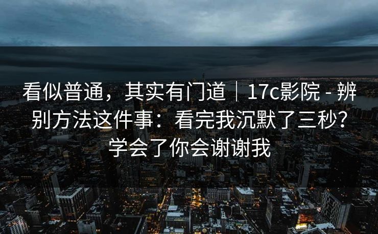 看似普通,其实有门道|17c影院 - 辨别方法这件事:看完我沉默了三秒?学会了你会谢谢我 看似普通,其实有门道|17c影院 - 辨别方法这件事:看完我沉默了三秒?学会了你会谢谢我