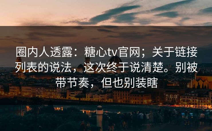 圈内人透露：糖心tv官网；关于链接列表的说法，这次终于说清楚。别被带节奏，但也别装瞎