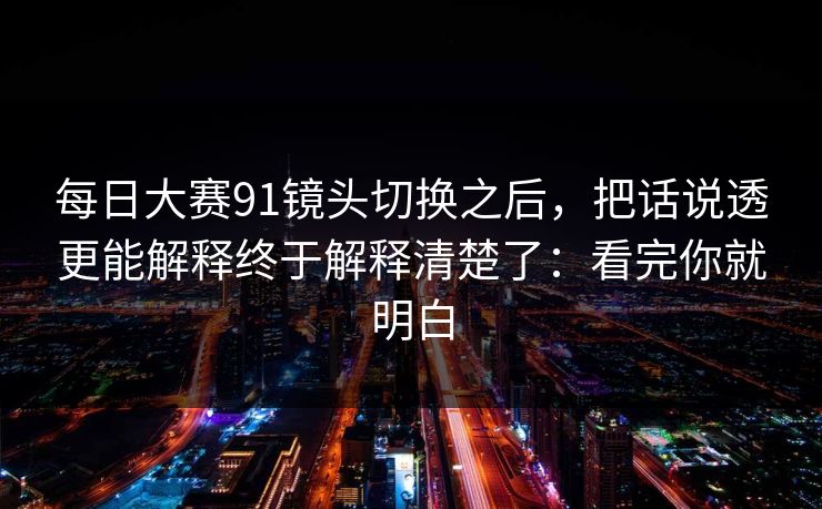 每日大赛91镜头切换之后,把话说透更能解释终于解释清楚了:看完你就明白 每日大赛91镜头切换之后,把话说透更能解释终于解释清楚了:看完你就明白