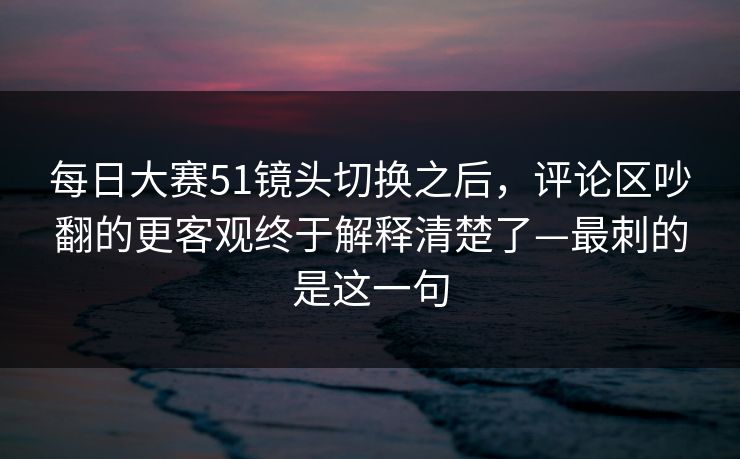 每日大赛51镜头切换之后,评论区吵翻的更客观终于解释清楚了—最刺的是这一句 每日大赛51镜头切换之后,评论区吵翻的更客观终于解释清楚了—最刺的是这一句