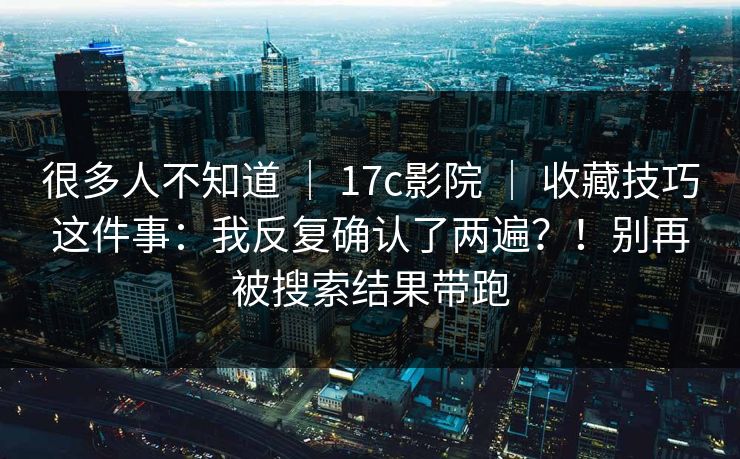 很多人不知道 | 17c影院 | 收藏技巧这件事:我反复确认了两遍?!别再被搜索结果带跑 很多人不知道 | 17c影院 | 收藏技巧这件事:我反复确认了两遍?!别再被搜索结果带跑