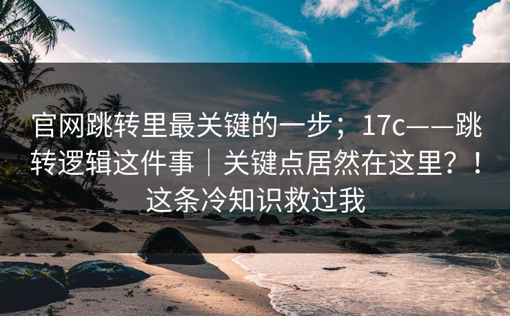 官网跳转里最关键的一步;17c——跳转逻辑这件事|关键点居然在这里?!这条冷知识救过我 官网跳转里最关键的一步;17c——跳转逻辑这件事|关键点居然在这里?!这条冷知识救过我