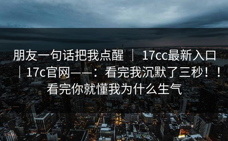 朋友一句话把我点醒 | 17cc最新入口|17c官网——:看完我沉默了三秒!!看完你就懂我为什么生气 朋友一句话把我点醒 | 17cc最新入口|17c官网——:看完我沉默了三秒!!看完你就懂我为什么生气