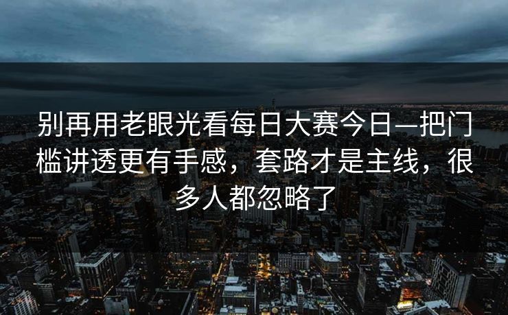 别再用老眼光看每日大赛今日—把门槛讲透更有手感,套路才是主线,很多人都忽略了 别再用老眼光看每日大赛今日—把门槛讲透更有手感,套路才是主线,很多人都忽略了