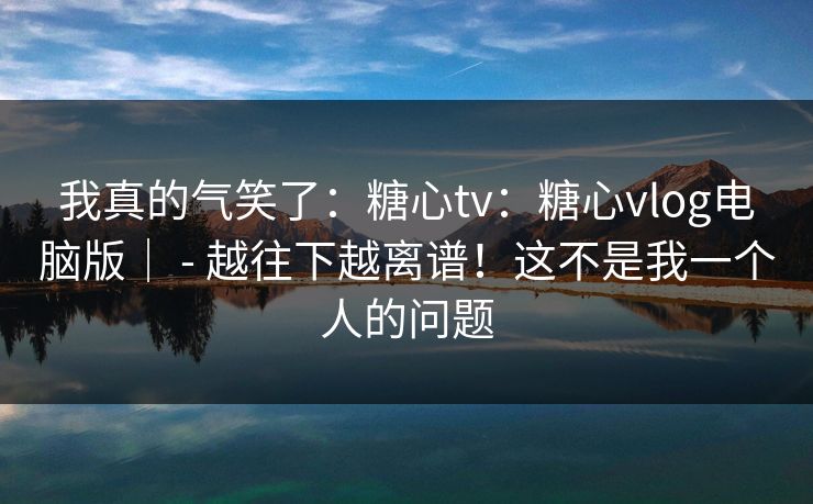 我真的气笑了:糖心tv:糖心vlog电脑版| - 越往下越离谱!这不是我一个人的问题 我真的气笑了:糖心tv:糖心vlog电脑版| - 越往下越离谱!这不是我一个人的问题