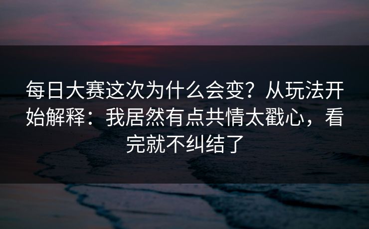 每日大赛这次为什么会变?从玩法开始解释:我居然有点共情太戳心,看完就不纠结了 每日大赛这次为什么会变?从玩法开始解释:我居然有点共情太戳心,看完就不纠结了