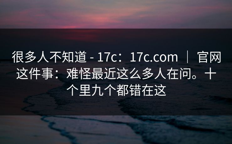 很多人不知道 - 17c:17c.com | 官网这件事:难怪最近这么多人在问。十个里九个都错在这 很多人不知道 - 17c:17c.com | 官网这件事:难怪最近这么多人在问。十个里九个都错在这