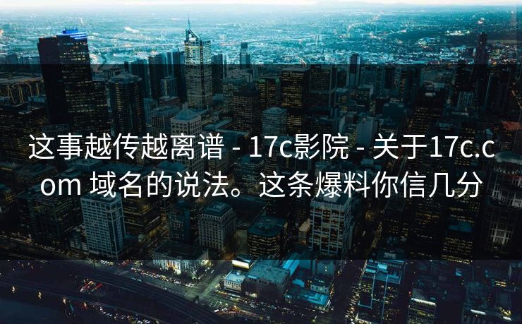 这事越传越离谱 - 17c影院 - 关于17c.com 域名的说法。这条爆料你信几分 这事越传越离谱 - 17c影院 - 关于17c.com 域名的说法。这条爆料你信几分