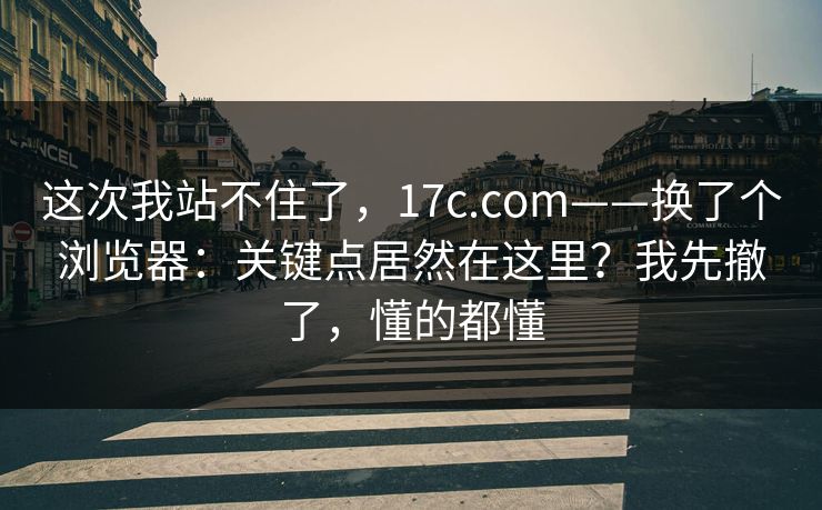 这次我站不住了,17c.com——换了个浏览器:关键点居然在这里?我先撤了,懂的都懂 这次我站不住了,17c.com——换了个浏览器:关键点居然在这里?我先撤了,懂的都懂