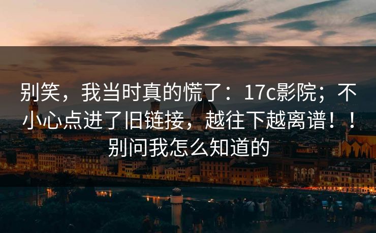 别笑,我当时真的慌了:17c影院;不小心点进了旧链接,越往下越离谱!!别问我怎么知道的 别笑,我当时真的慌了:17c影院;不小心点进了旧链接,越往下越离谱!!别问我怎么知道的
