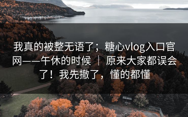 我真的被整无语了;糖心vlog入口官网——午休的时候 | 原来大家都误会了!我先撤了,懂的都懂 我真的被整无语了;糖心vlog入口官网——午休的时候 | 原来大家都误会了!我先撤了,懂的都懂