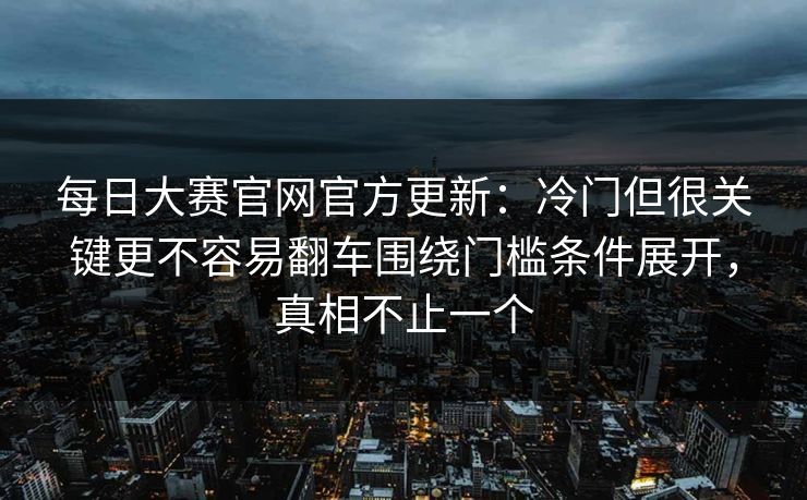 每日大赛官网官方更新：冷门但很关键更不容易翻车围绕门槛条件展开，真相不止一个