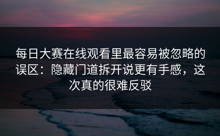 每日大赛在线观看里最容易被忽略的误区:隐藏门道拆开说更有手感,这次真的很难反驳 每日大赛在线观看里最容易被忽略的误区:隐藏门道拆开说更有手感,这次真的很难反驳