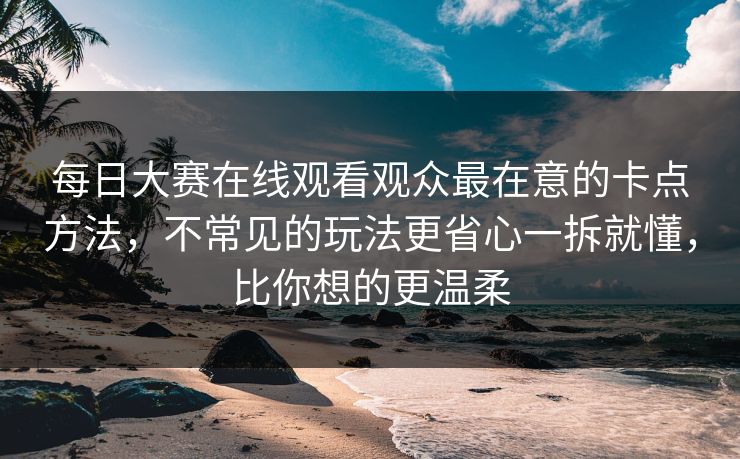 每日大赛在线观看观众最在意的卡点方法,不常见的玩法更省心一拆就懂,比你想的更温柔 每日大赛在线观看观众最在意的卡点方法,不常见的玩法更省心一拆就懂,比你想的更温柔